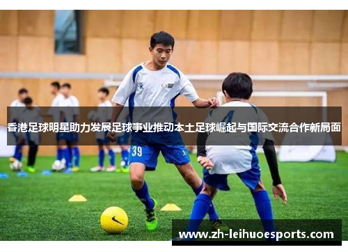 香港足球明星助力发展足球事业推动本土足球崛起与国际交流合作新局面