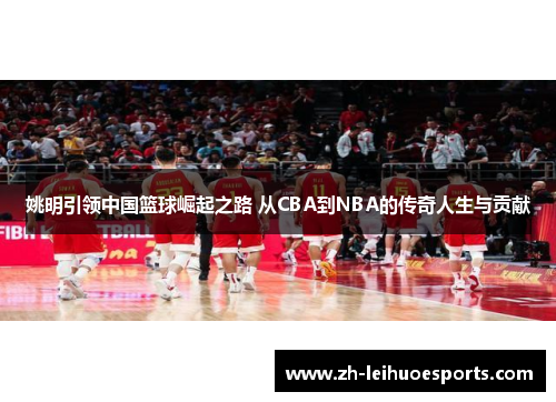 姚明引领中国篮球崛起之路 从CBA到NBA的传奇人生与贡献