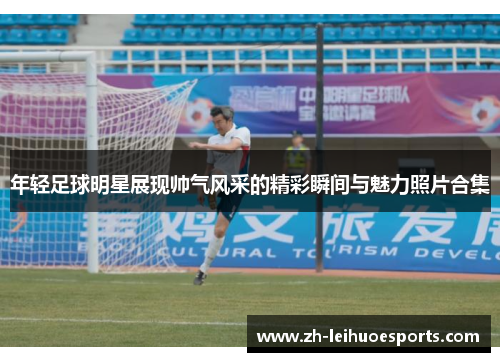 年轻足球明星展现帅气风采的精彩瞬间与魅力照片合集