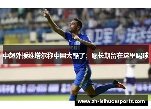 中超外援维塔尔称中国太酷了：愿长期留在这里踢球