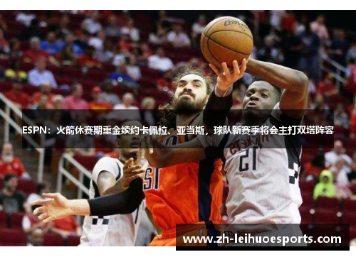 ESPN：火箭休赛期重金续约卡佩拉、亚当斯，球队新赛季将会主打双塔阵容