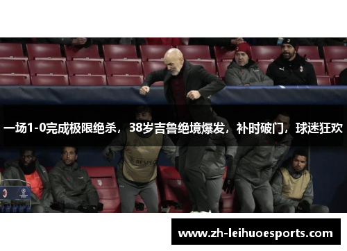 一场1-0完成极限绝杀，38岁吉鲁绝境爆发，补时破门，球迷狂欢